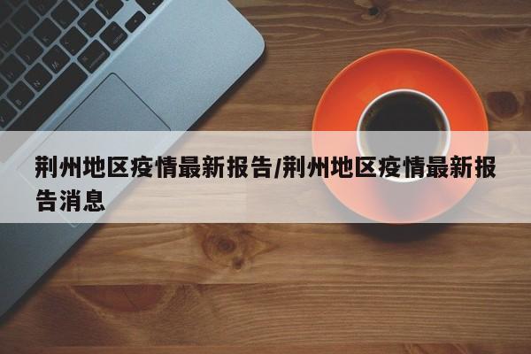 荆州地区疫情最新报告/荆州地区疫情最新报告消息