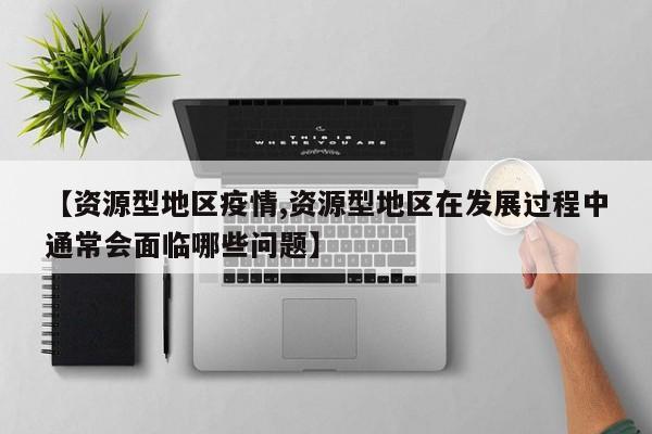 【资源型地区疫情,资源型地区在发展过程中通常会面临哪些问题】
